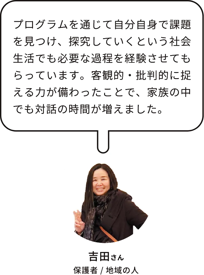 吉田さん｜保護者 /未来創造チーム｜参加した娘がプログラムを通じて自分自身で課題を見つけ、探求していくという社会生活でも必要な過程を経験させてもらっています。客観的・多角的に捉える力が備わり、自分の意見を自信をもって話すようになりました。