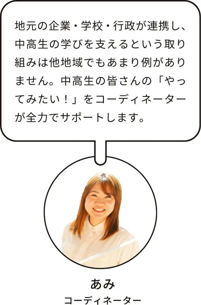 あみ｜コーディネーター｜地元の企業・学校・行政が連携し、中高生の学びを支えるという取り組みは他地域でもあまり例がありません。中高生の皆さんの「やってみたい！」をコーディネーターが全力でサポートします。